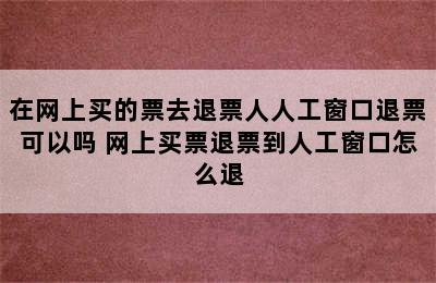 在网上买的票去退票人人工窗口退票可以吗 网上买票退票到人工窗口怎么退